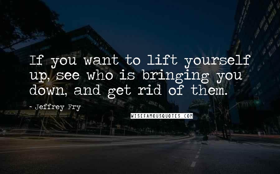 Jeffrey Fry Quotes: If you want to lift yourself up, see who is bringing you down, and get rid of them.
