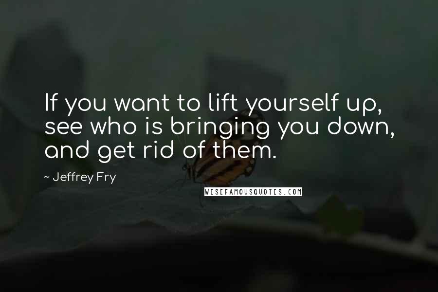 Jeffrey Fry Quotes: If you want to lift yourself up, see who is bringing you down, and get rid of them.
