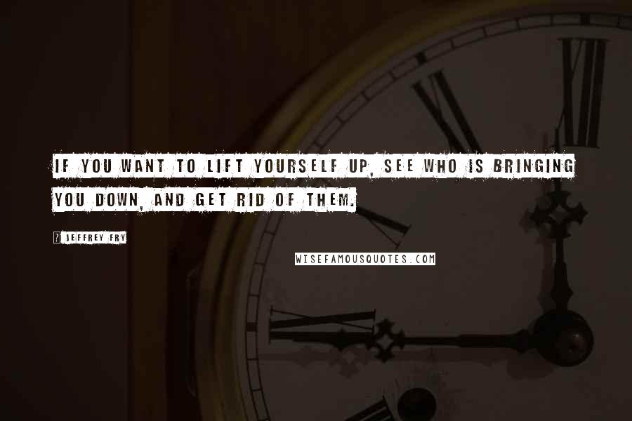 Jeffrey Fry Quotes: If you want to lift yourself up, see who is bringing you down, and get rid of them.