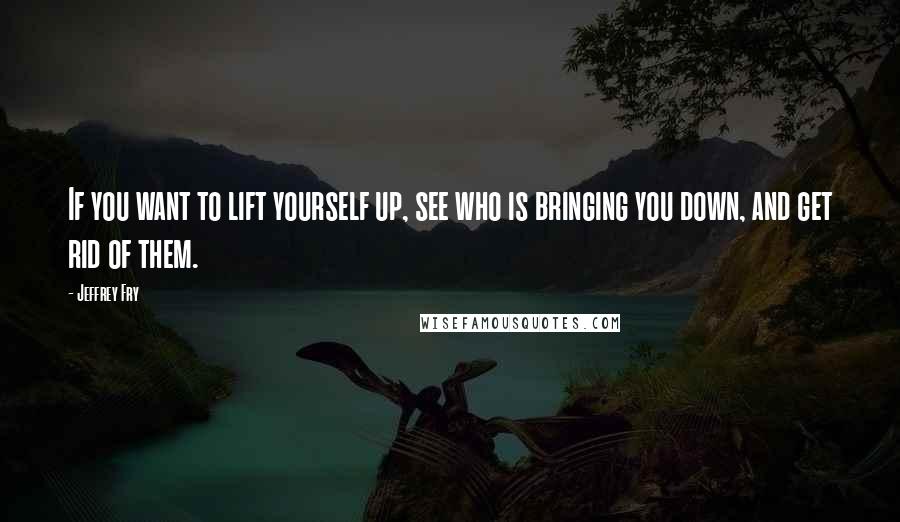 Jeffrey Fry Quotes: If you want to lift yourself up, see who is bringing you down, and get rid of them.