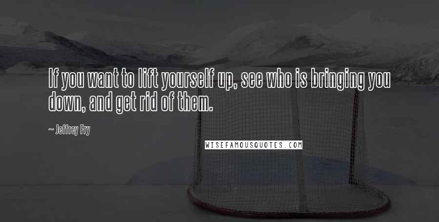 Jeffrey Fry Quotes: If you want to lift yourself up, see who is bringing you down, and get rid of them.
