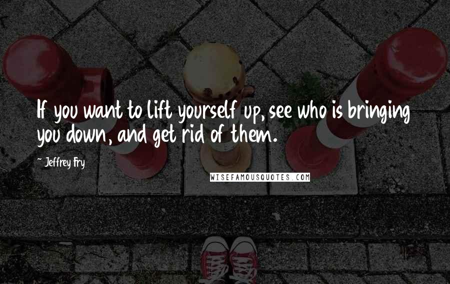 Jeffrey Fry Quotes: If you want to lift yourself up, see who is bringing you down, and get rid of them.