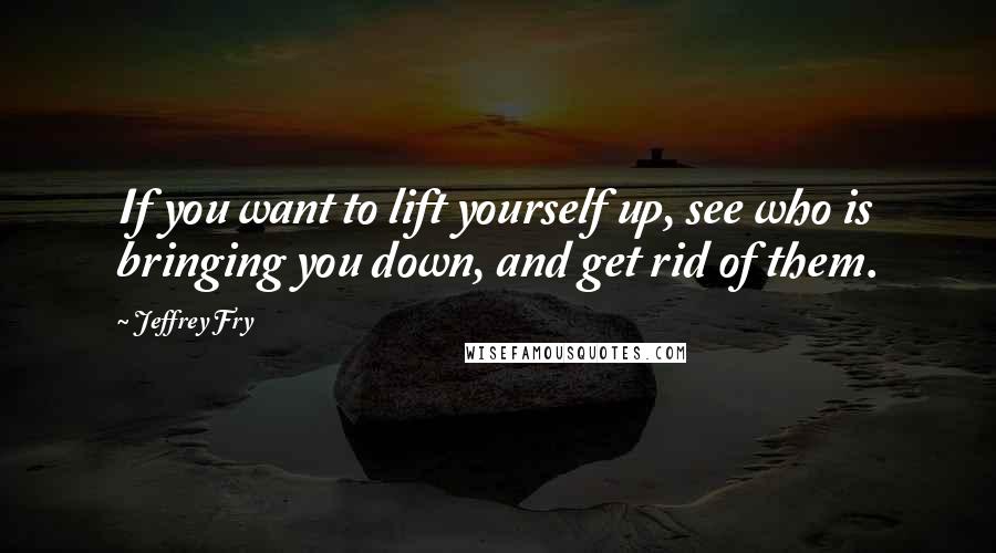Jeffrey Fry Quotes: If you want to lift yourself up, see who is bringing you down, and get rid of them.