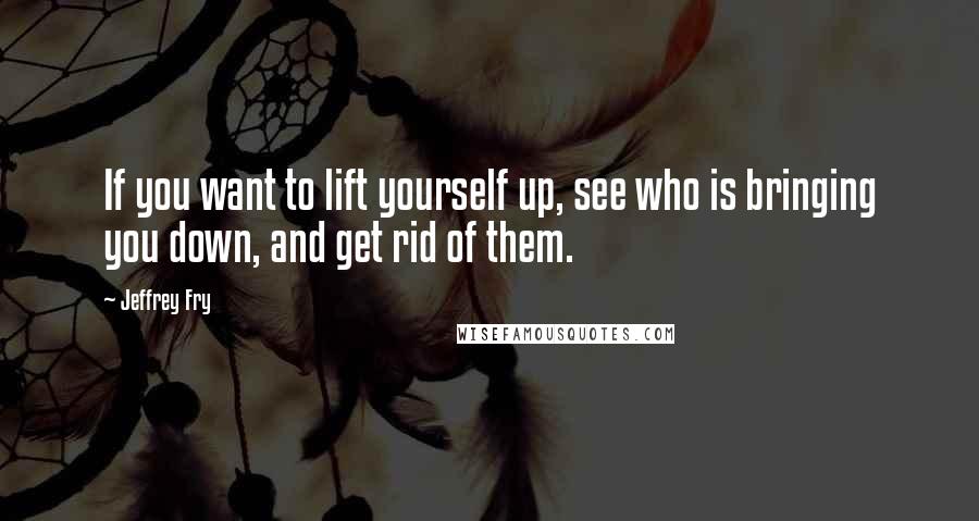 Jeffrey Fry Quotes: If you want to lift yourself up, see who is bringing you down, and get rid of them.