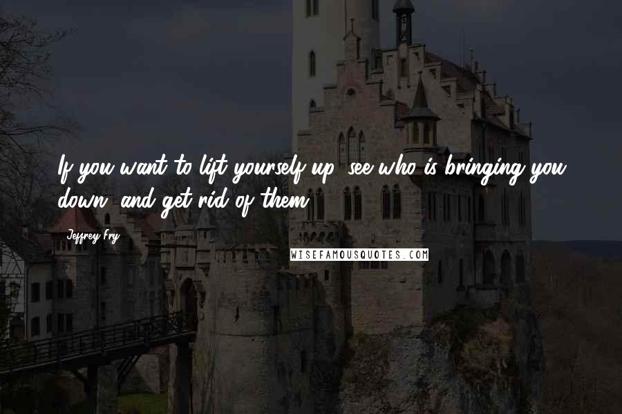 Jeffrey Fry Quotes: If you want to lift yourself up, see who is bringing you down, and get rid of them.