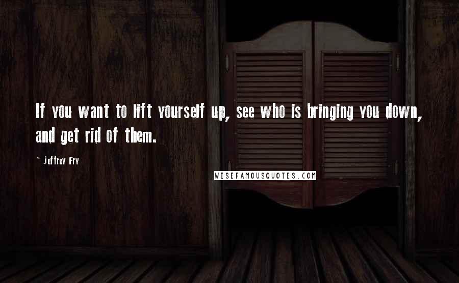 Jeffrey Fry Quotes: If you want to lift yourself up, see who is bringing you down, and get rid of them.