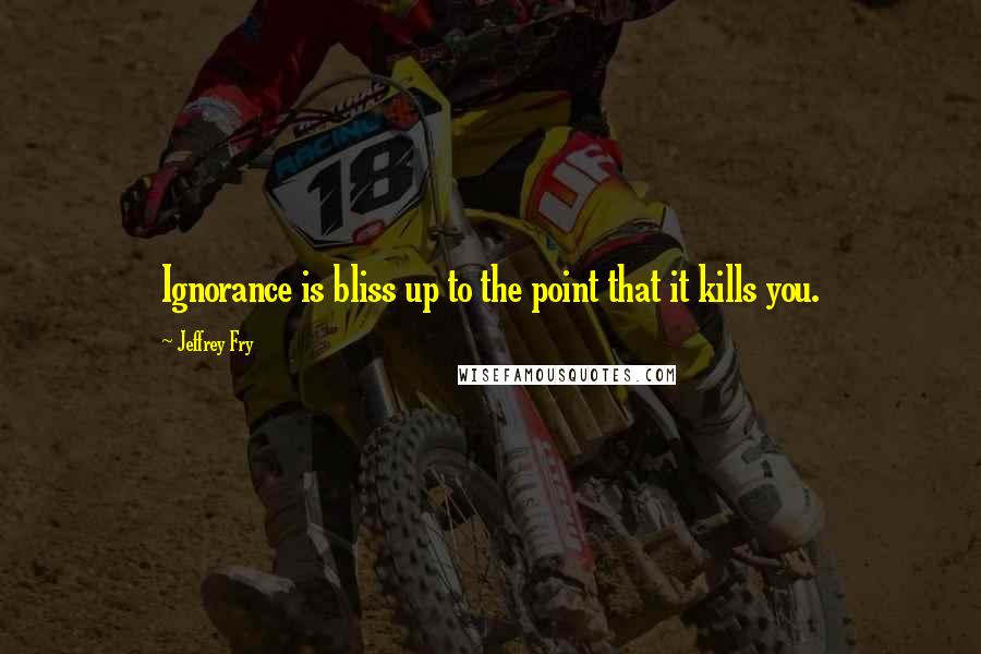 Jeffrey Fry Quotes: Ignorance is bliss up to the point that it kills you.