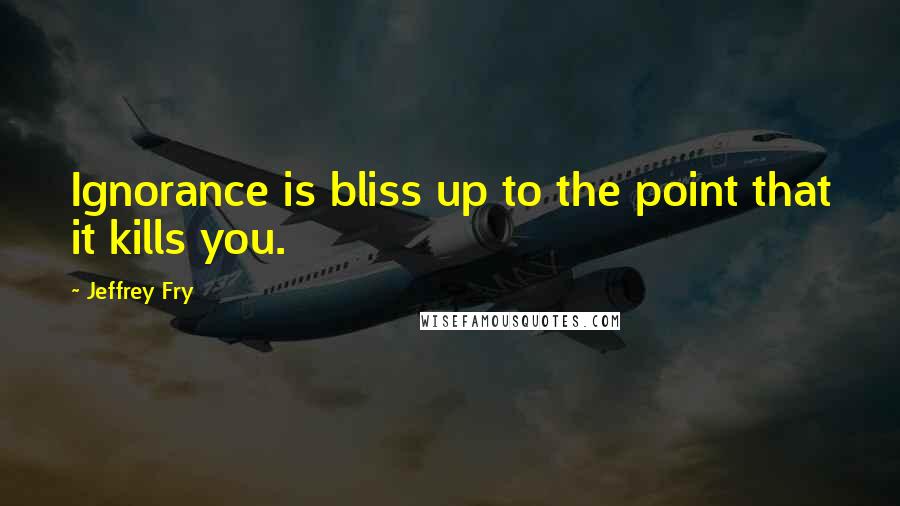 Jeffrey Fry Quotes: Ignorance is bliss up to the point that it kills you.