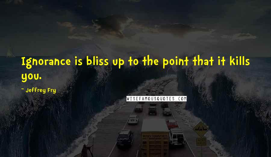 Jeffrey Fry Quotes: Ignorance is bliss up to the point that it kills you.