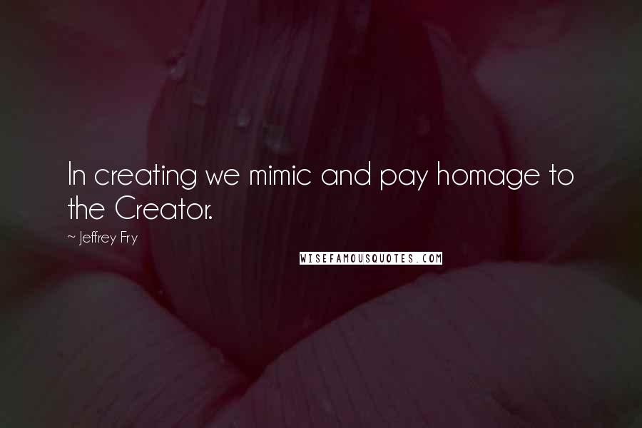 Jeffrey Fry Quotes: In creating we mimic and pay homage to the Creator.