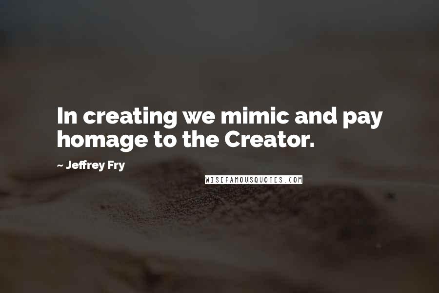 Jeffrey Fry Quotes: In creating we mimic and pay homage to the Creator.