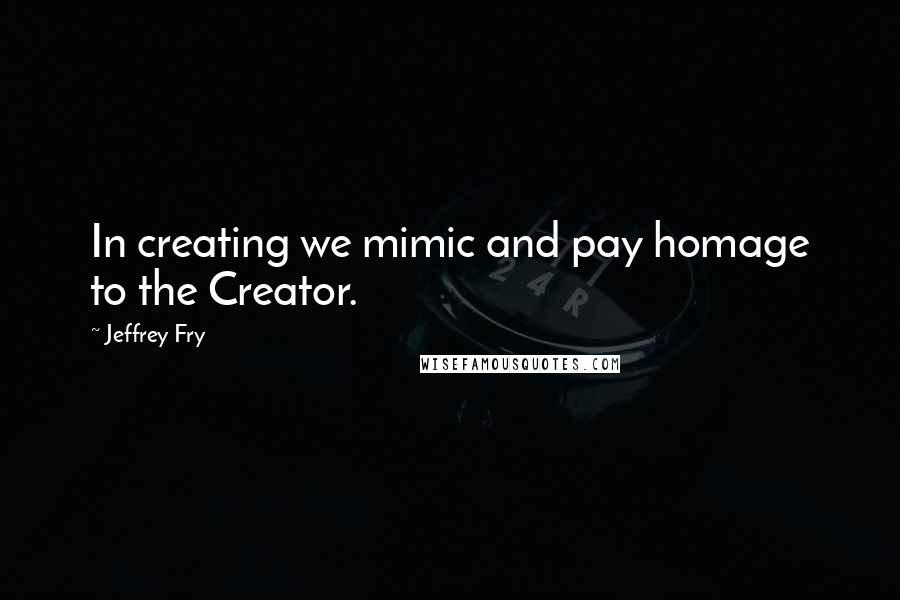 Jeffrey Fry Quotes: In creating we mimic and pay homage to the Creator.