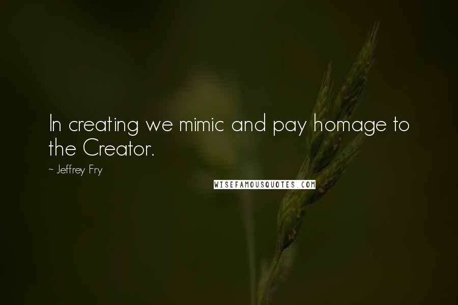 Jeffrey Fry Quotes: In creating we mimic and pay homage to the Creator.