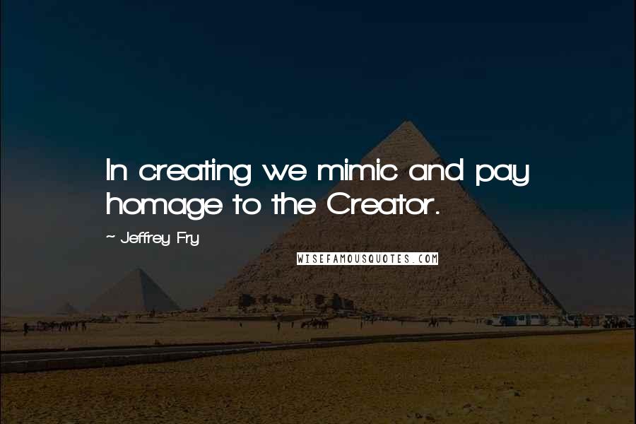 Jeffrey Fry Quotes: In creating we mimic and pay homage to the Creator.