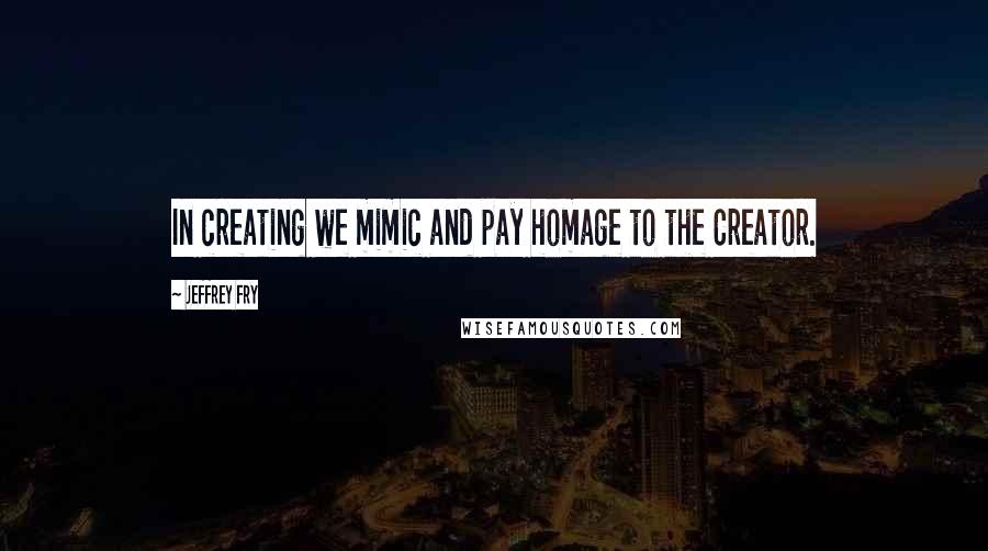 Jeffrey Fry Quotes: In creating we mimic and pay homage to the Creator.