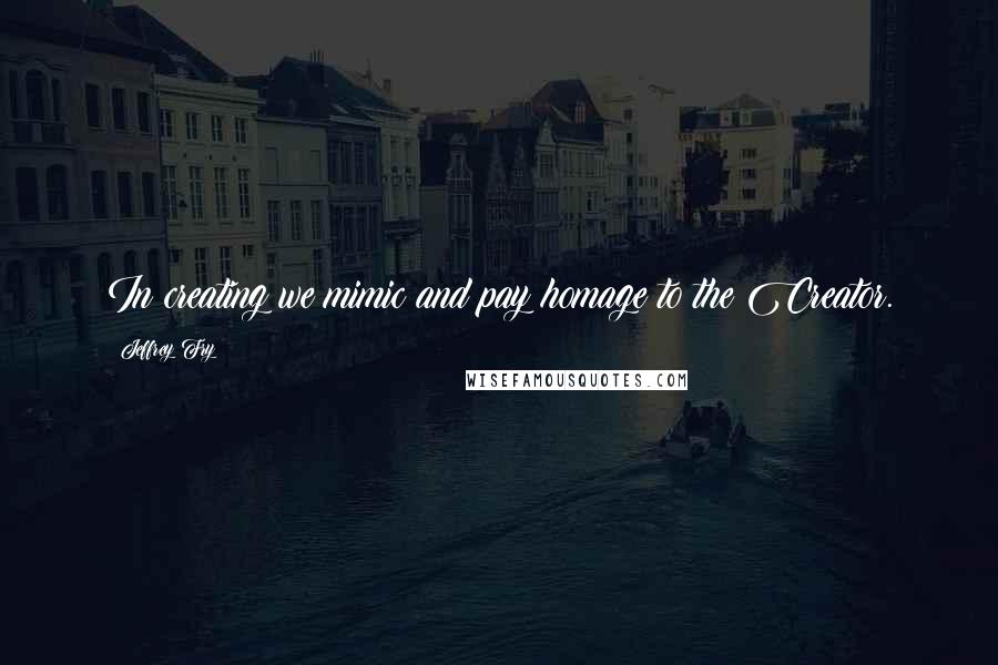 Jeffrey Fry Quotes: In creating we mimic and pay homage to the Creator.