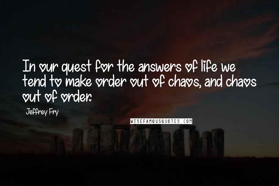 Jeffrey Fry Quotes: In our quest for the answers of life we tend to make order out of chaos, and chaos out of order.