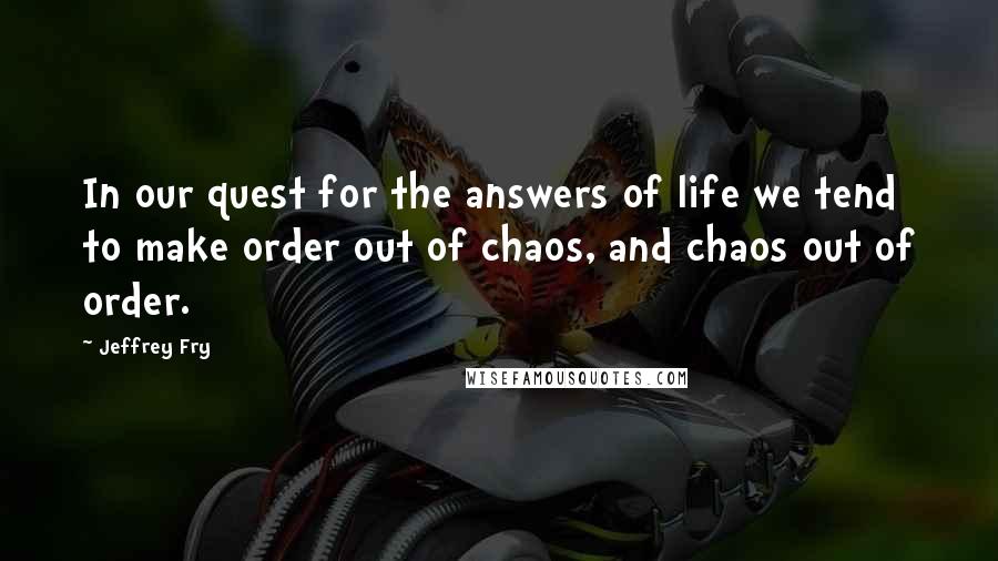 Jeffrey Fry Quotes: In our quest for the answers of life we tend to make order out of chaos, and chaos out of order.