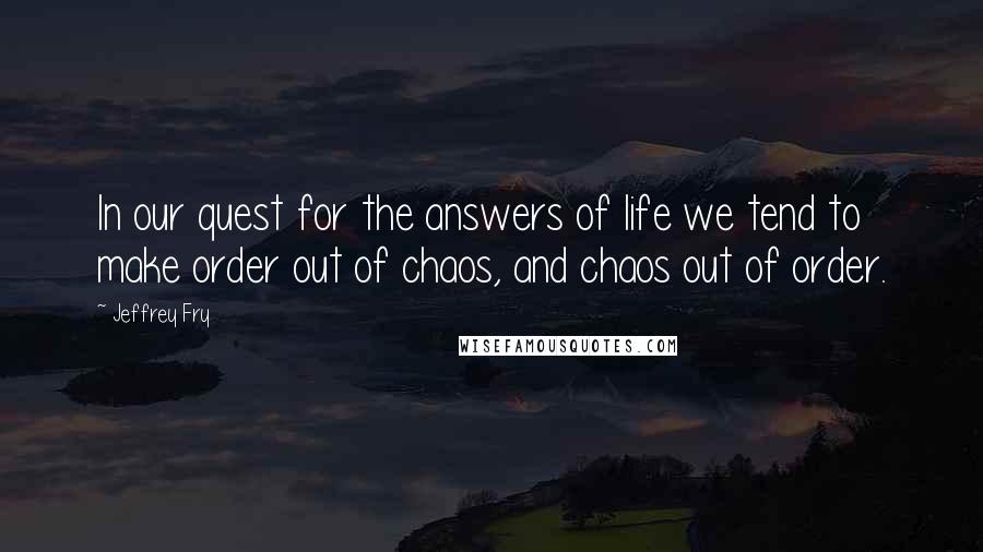 Jeffrey Fry Quotes: In our quest for the answers of life we tend to make order out of chaos, and chaos out of order.