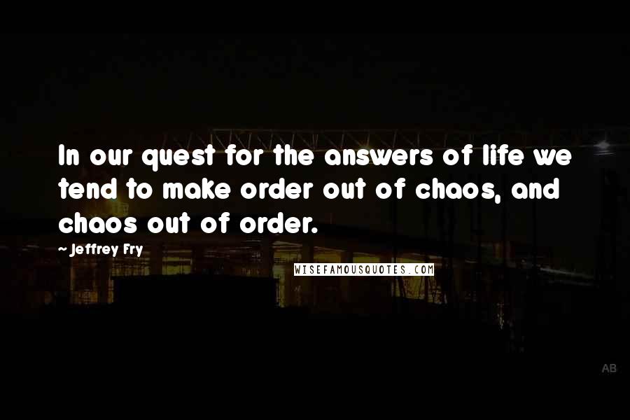 Jeffrey Fry Quotes: In our quest for the answers of life we tend to make order out of chaos, and chaos out of order.