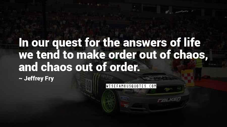 Jeffrey Fry Quotes: In our quest for the answers of life we tend to make order out of chaos, and chaos out of order.