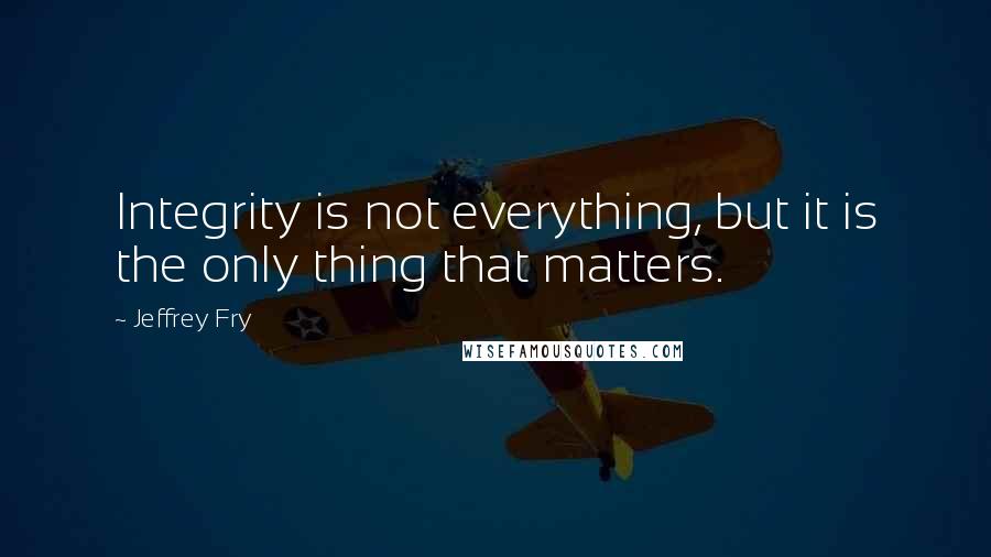 Jeffrey Fry Quotes: Integrity is not everything, but it is the only thing that matters.