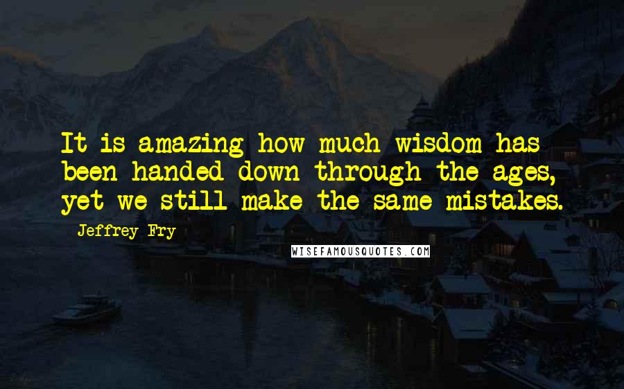 Jeffrey Fry Quotes: It is amazing how much wisdom has been handed down through the ages, yet we still make the same mistakes.