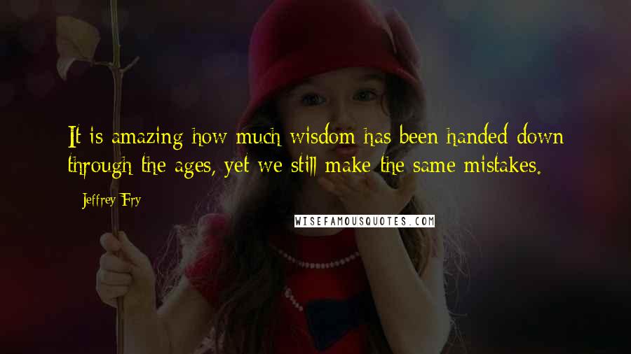 Jeffrey Fry Quotes: It is amazing how much wisdom has been handed down through the ages, yet we still make the same mistakes.