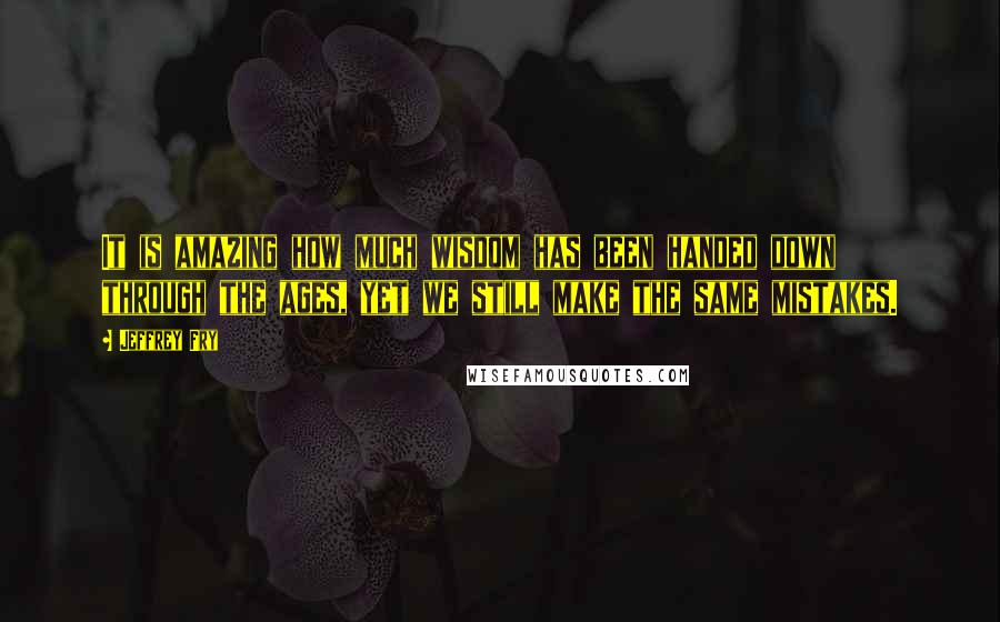 Jeffrey Fry Quotes: It is amazing how much wisdom has been handed down through the ages, yet we still make the same mistakes.