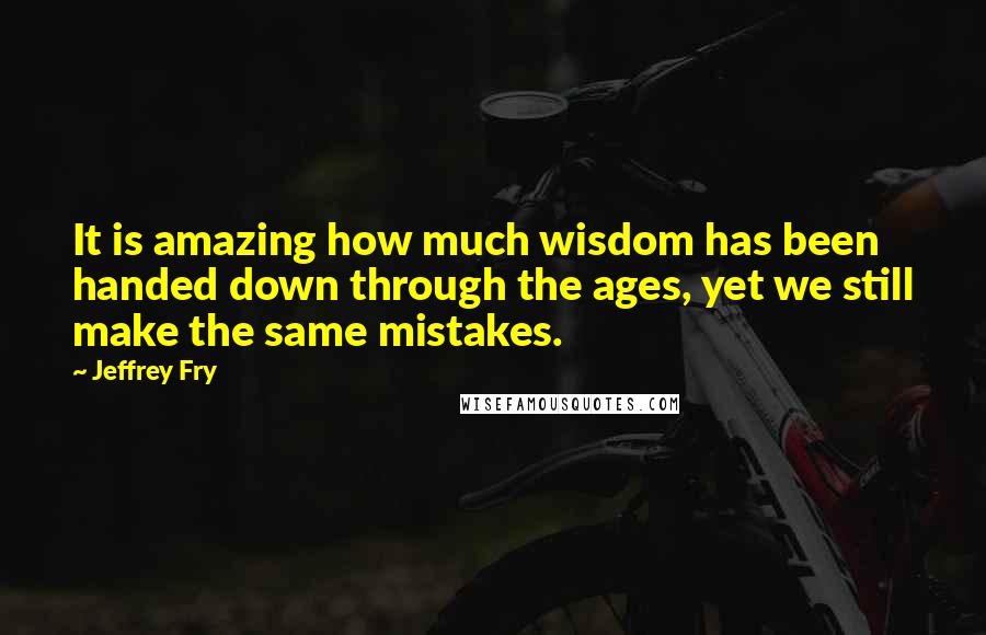 Jeffrey Fry Quotes: It is amazing how much wisdom has been handed down through the ages, yet we still make the same mistakes.