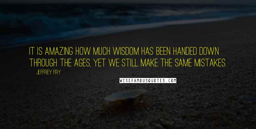 Jeffrey Fry Quotes: It is amazing how much wisdom has been handed down through the ages, yet we still make the same mistakes.