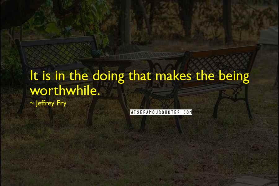 Jeffrey Fry Quotes: It is in the doing that makes the being worthwhile.