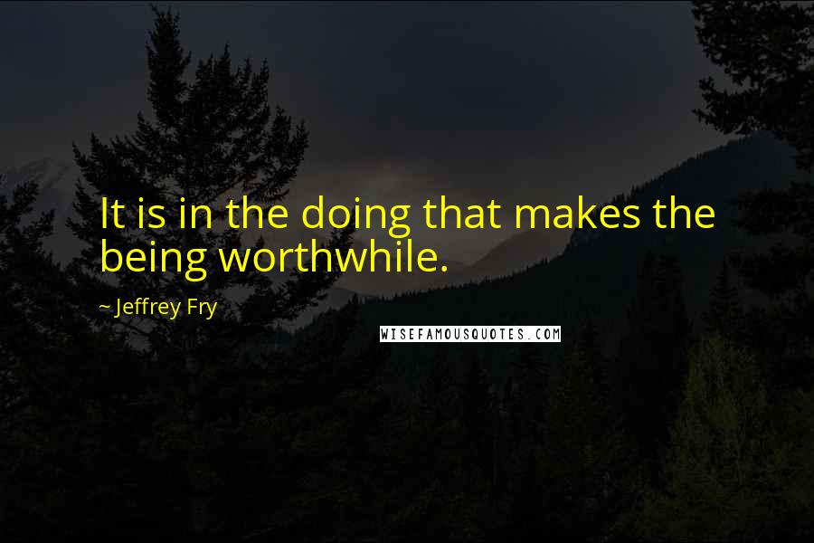 Jeffrey Fry Quotes: It is in the doing that makes the being worthwhile.