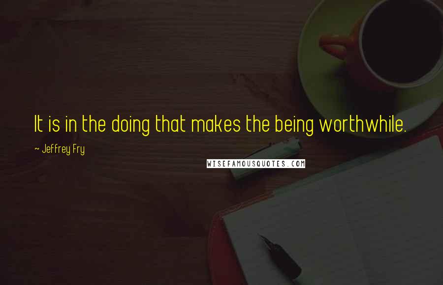 Jeffrey Fry Quotes: It is in the doing that makes the being worthwhile.