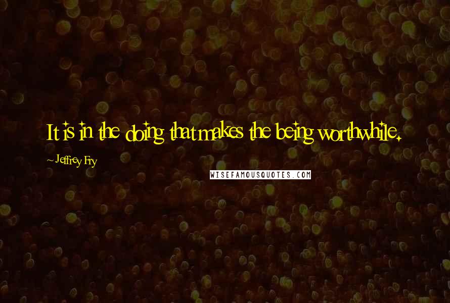 Jeffrey Fry Quotes: It is in the doing that makes the being worthwhile.