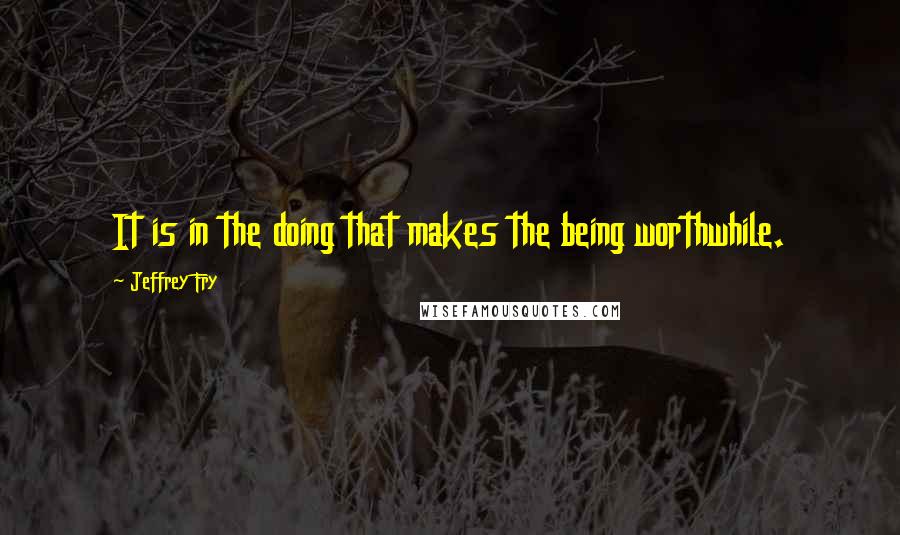 Jeffrey Fry Quotes: It is in the doing that makes the being worthwhile.