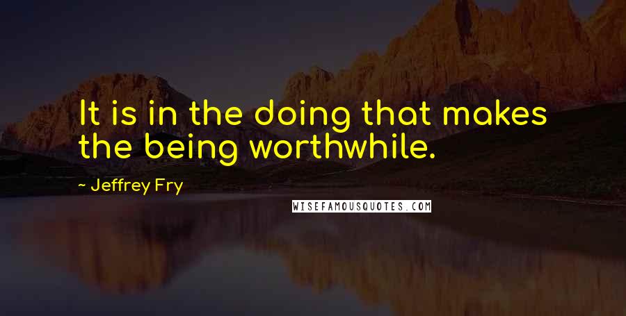 Jeffrey Fry Quotes: It is in the doing that makes the being worthwhile.