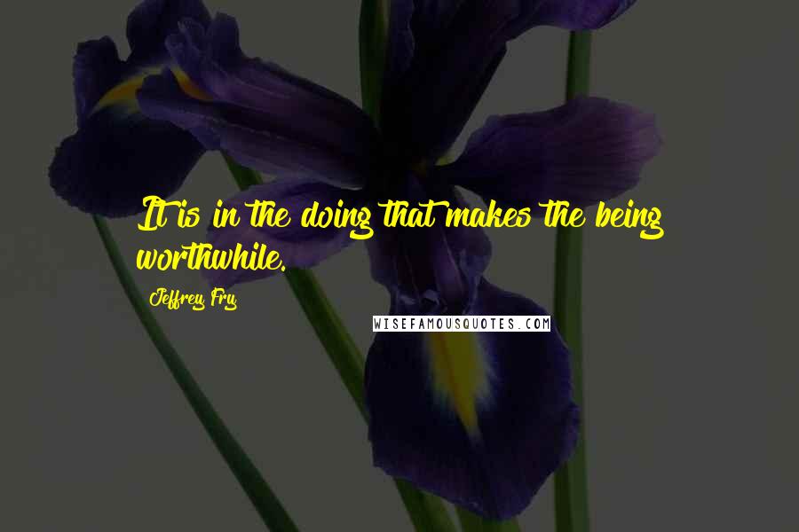 Jeffrey Fry Quotes: It is in the doing that makes the being worthwhile.