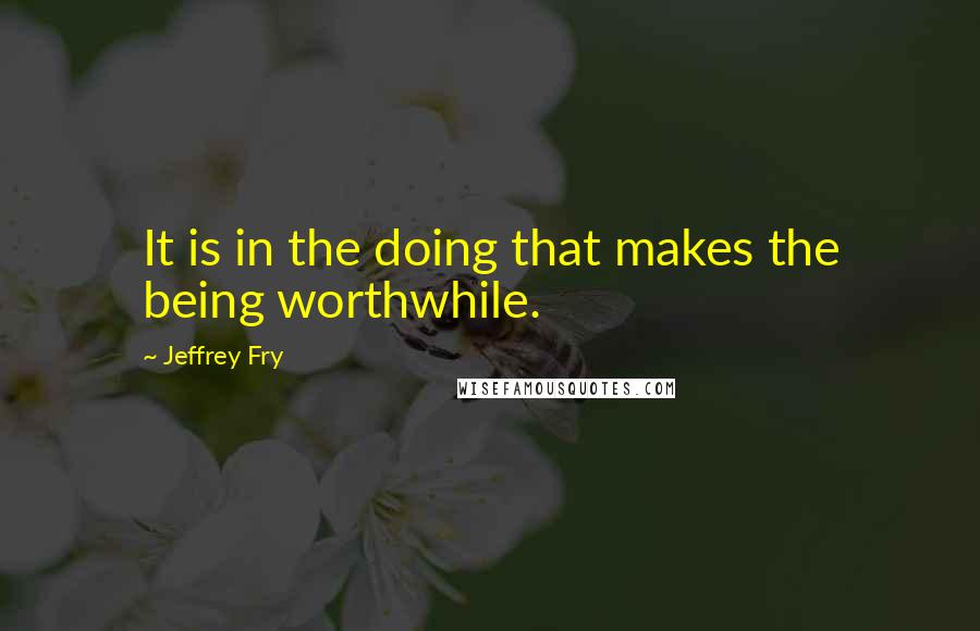 Jeffrey Fry Quotes: It is in the doing that makes the being worthwhile.