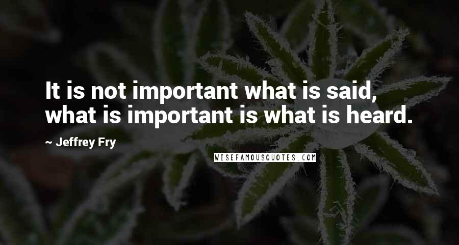 Jeffrey Fry Quotes: It is not important what is said, what is important is what is heard.