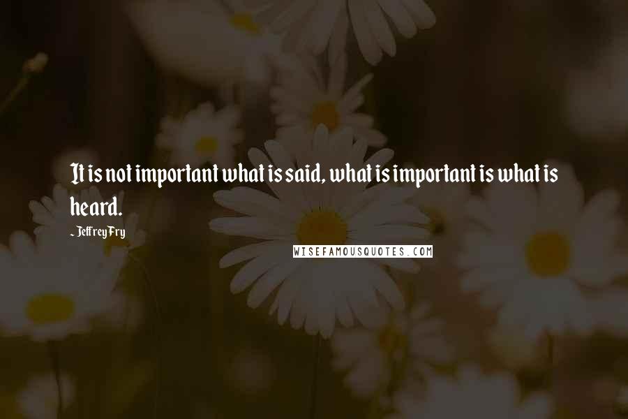 Jeffrey Fry Quotes: It is not important what is said, what is important is what is heard.