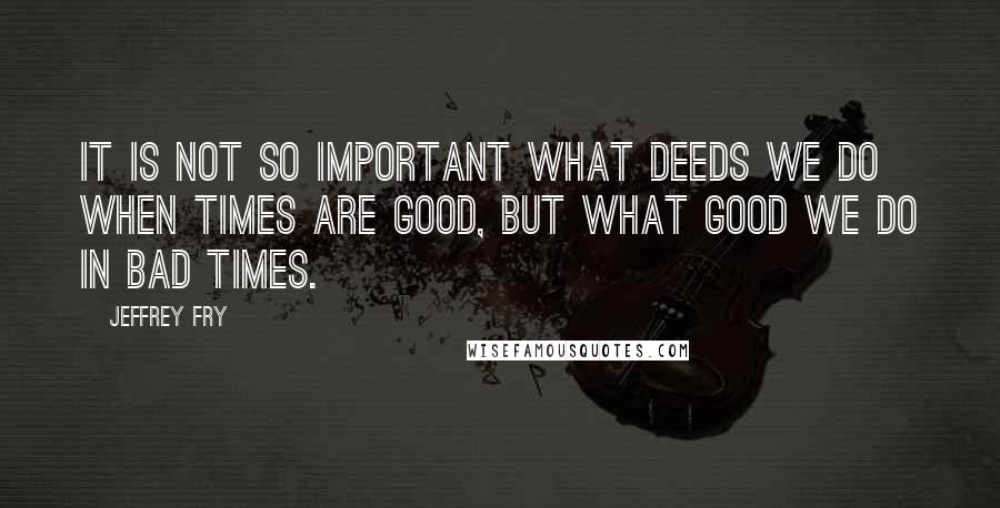 Jeffrey Fry Quotes: It is not so important what deeds we do when times are good, but what good we do in bad times.