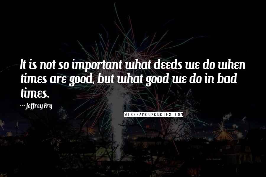 Jeffrey Fry Quotes: It is not so important what deeds we do when times are good, but what good we do in bad times.