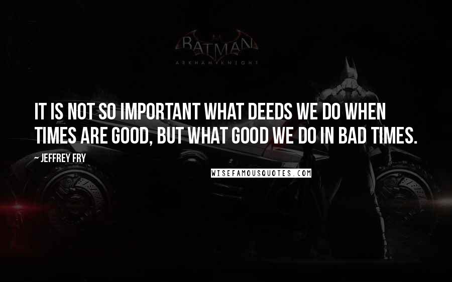 Jeffrey Fry Quotes: It is not so important what deeds we do when times are good, but what good we do in bad times.