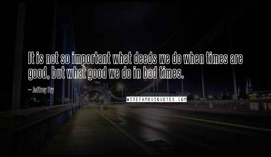 Jeffrey Fry Quotes: It is not so important what deeds we do when times are good, but what good we do in bad times.