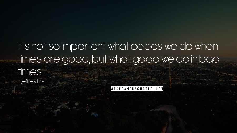 Jeffrey Fry Quotes: It is not so important what deeds we do when times are good, but what good we do in bad times.