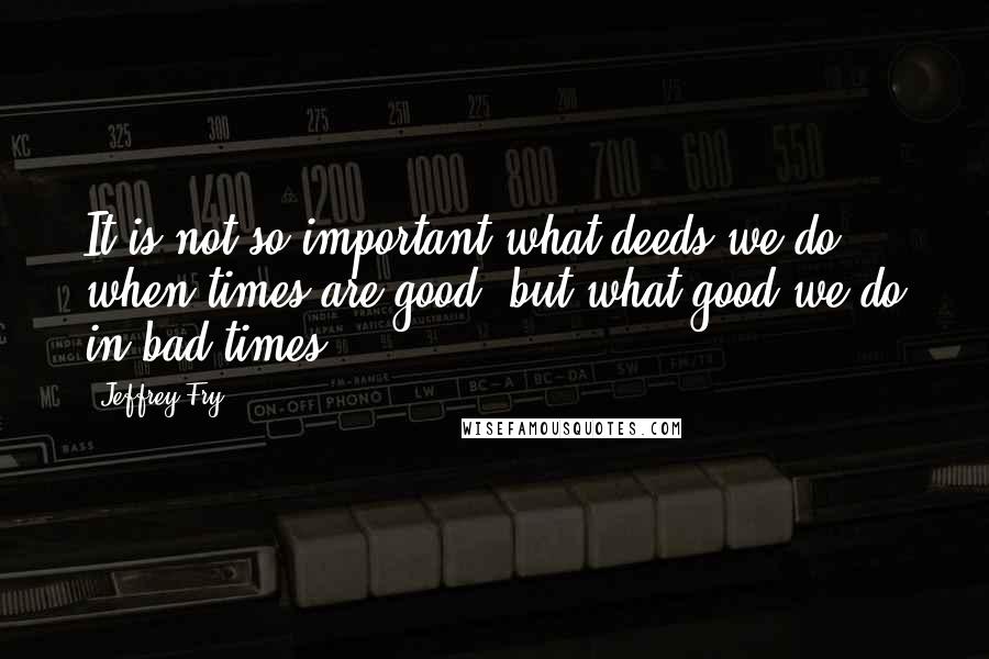 Jeffrey Fry Quotes: It is not so important what deeds we do when times are good, but what good we do in bad times.