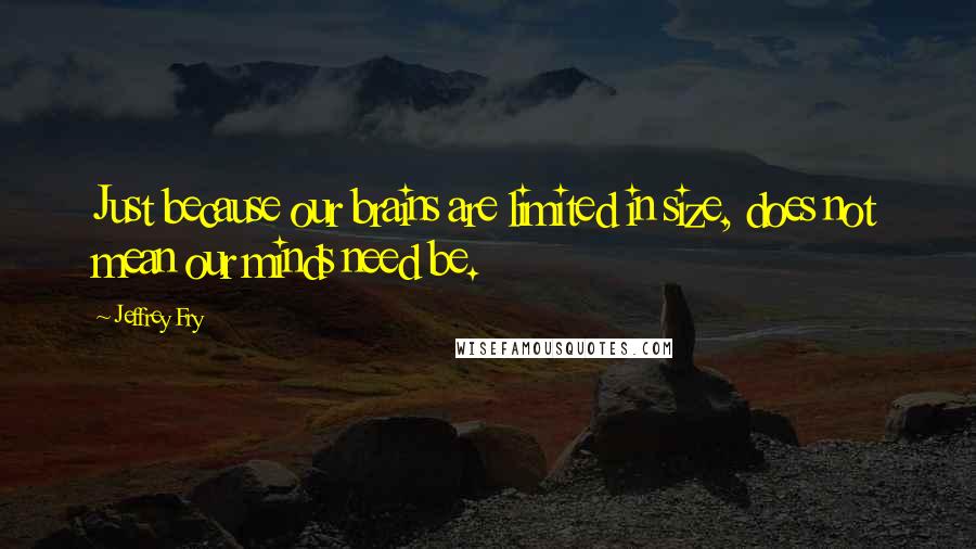Jeffrey Fry Quotes: Just because our brains are limited in size, does not mean our minds need be.