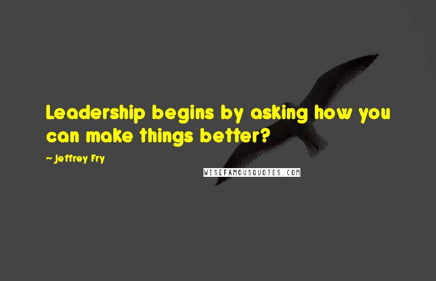 Jeffrey Fry Quotes: Leadership begins by asking how you can make things better?