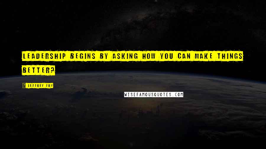 Jeffrey Fry Quotes: Leadership begins by asking how you can make things better?